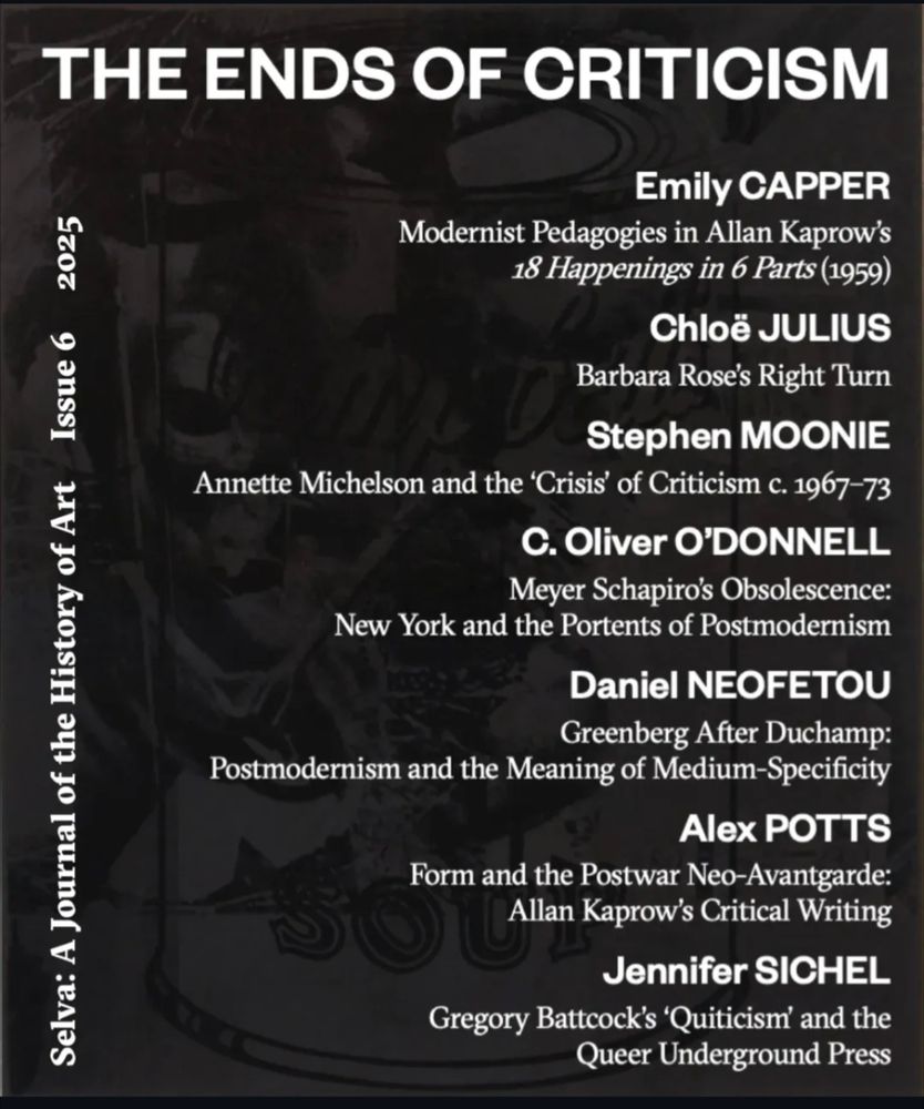 THE ENDS OF CRITICISM

Emily CAPPER

Modernist Pedagogies in Allan Kaprow's 18 Happenings in 6 Parts (1959)

Chloë JULIUS

Barbara Rose's Right Turn

Stephen MOONIE

Annette Michelson and the 'Crisis' of Criticism c. 1967-73

C. Oliver O'DONNELL

Meyer Schapiro's Obsolescence:

New York and the Portents of Postmodernism

Daniel NEOFETOU

Greenberg After Duchamp:

Postmodernism and the Meaning of Medium-Specificity

Alex POTTS

Form and the Postwar Neo-Avantgarde:

SOU

Allan Kaprow's Critical Writing

Jennifer SICHEL

Gregory Battcock's 'Quiticism' and the Queer Underground Press

2025

Selva: A Journal of the History of Art Issue 6