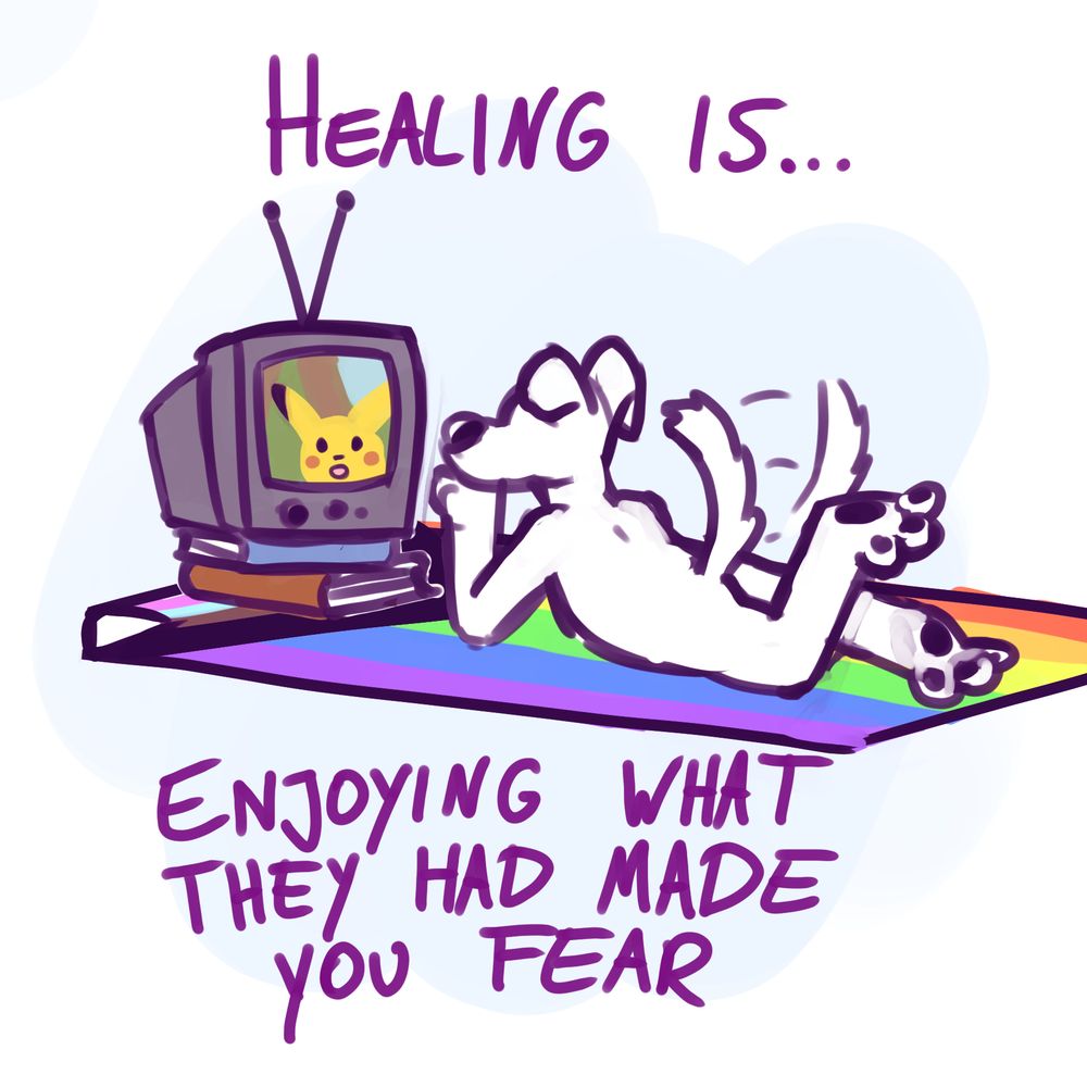 drawing of an anthropomorphic dog sitting in front of a TV-set propped op on some books, on which pokemon is playing. They are lying on a pride flag like a picnic blanket. Around the scene is the text "Healing is, enjoying what they had made you fear"