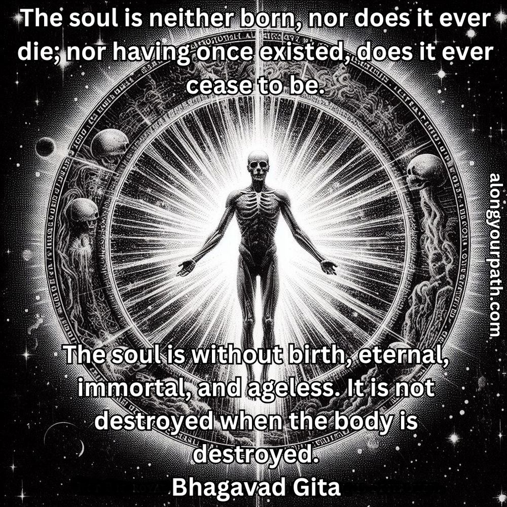 The soul is neither born, nor does it ever die; nor having once existed, does it ever cease to be. The soul is without birth, eternal, immortal, and ageless. It is not destroyed when the body is destroyed.
~Bhagavad Gita~
