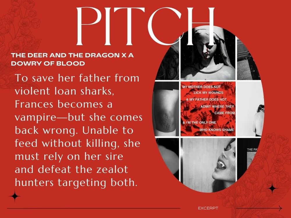 Pitch
THE DEER AND THE DRAGON X A DOWRY OF BLOOD
To save her father from violent loan sharks, Frances becomes a ​vampire—but she comes back wrong. Unable to feed without ​killing, she must rely on her sire and defeat the zealot hunters ​targeting both.