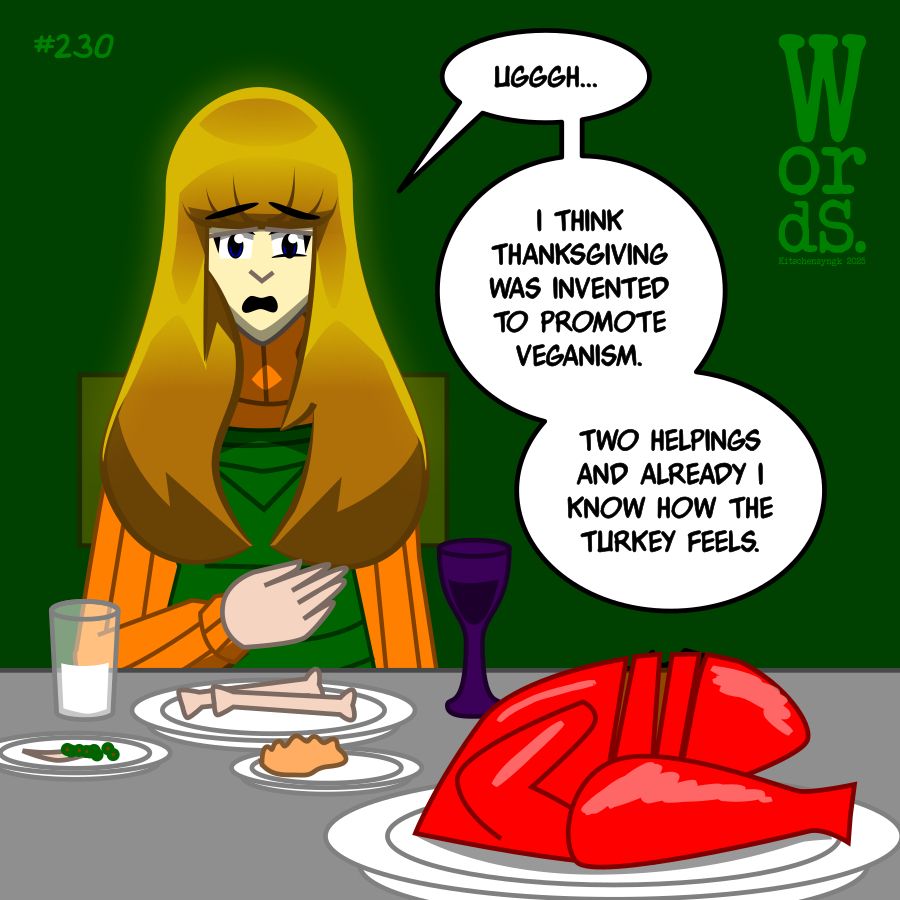Alice, with a full stomach, sitting at the table with plates of uneaten food and a carved turkey in front of her
"Ugggh...I think Thanksgiving was invented to promote veganism. Two helpings and already I know how the turkey feels."
