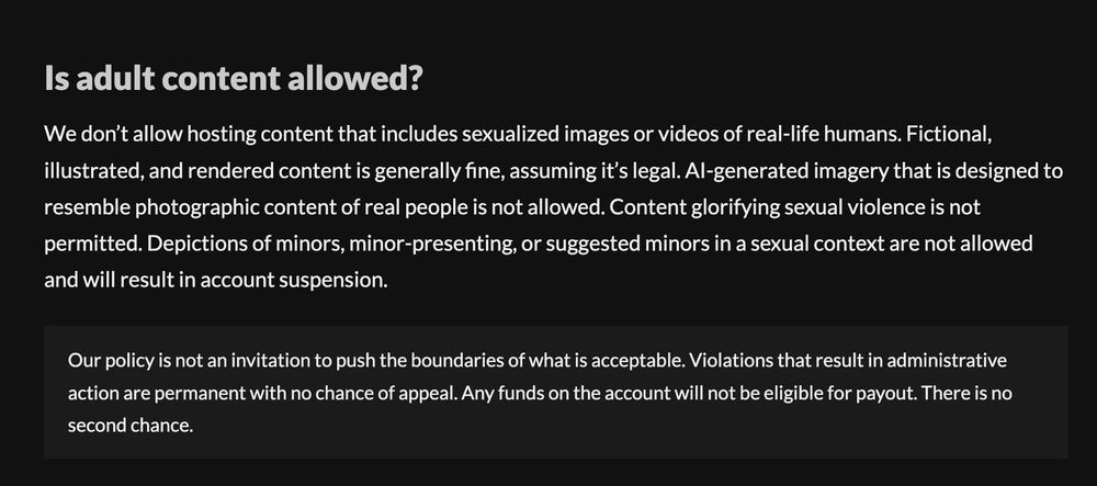 A screenshot from itch.io's terms of service/creator FAQ that reads: "We don’t allow hosting content that includes sexualized images or videos of real-life humans. Fictional, illustrated, and rendered content is generally fine, assuming it’s legal. AI-generated imagery that is designed to resemble photographic content of real people is not allowed. Content glorifying sexual violence is not permitted. Depictions of minors, minor-presenting, or suggested minors in a sexual context are not allowed and will result in account suspension.

Our policy is not an invitation to push the boundaries of what is acceptable. Violations that result in administrative action are permanent with no chance of appeal. Any funds on the account will not be eligible for payout. There is no second chance."