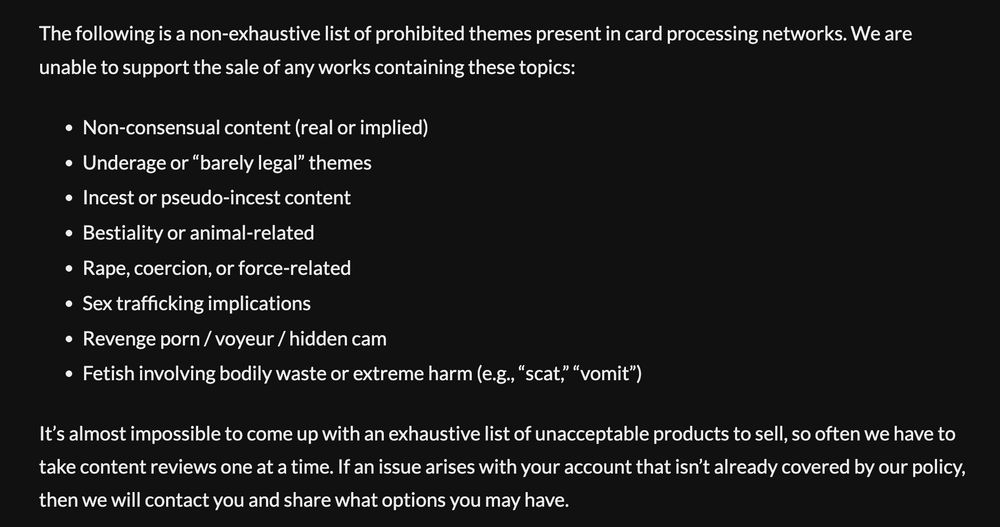 A screenshot from itch.io's terms of service/creator FAQ that reads: The following is a non-exhaustive list of prohibited themes present in card processing networks. We are unable to support the sale of any works containing these topics:

Non-consensual content (real or implied)
Underage or “barely legal” themes
Incest or pseudo-incest content
Bestiality or animal-related
Rape, coercion, or force-related
Sex trafficking implications
Revenge porn / voyeur / hidden cam
Fetish involving bodily waste or extreme harm (e.g., “scat,” “vomit”)

It’s almost impossible to come up with an exhaustive list of unacceptable products to sell, so often we have to take content reviews one at a time. If an issue arises with your account that isn’t already covered by our policy, then we will contact you and share what options you may have."