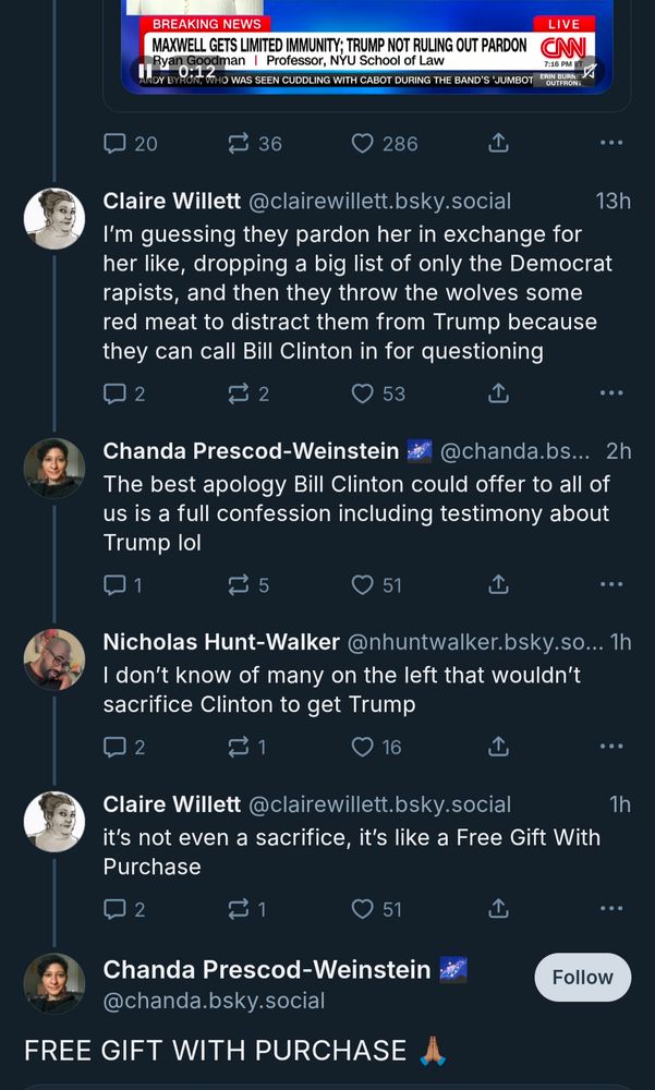 Screenshot of Bluesky thread:

Fox News Chyron:

BREAKING NEWS

LIVE

MAXWELL GETS LIMITED IMMUNITY; TRUMP NOT RULING OUT PARDON

Claire Willett @clairewillett.bsky.social

I'm guessing they pardon her in exchange for her like, dropping a big list of only the Democrat rapists, and then they throw the wolves some red meat to distract them from Trump because they can call Bill Clinton in for questioning

Chanda Prescod-Weinstein @chanda.bsky.social

The best apology Bill Clinton could offer to all of us is a full confession including testimony about Trump lol

Nicholas Hunt-Walker @nhuntwalker.bsky.so...

I don't know of many on the left that wouldn't sacrifice Clinton to get Trump

Claire Willett @clairewillett.bsky.social

it's not even a sacrifice, it's like a Free Gift With Purchase

Chanda Prescod-Weinstein @chanda.bsky.social

FREE GIFT WITH PURCHASE 🙏
