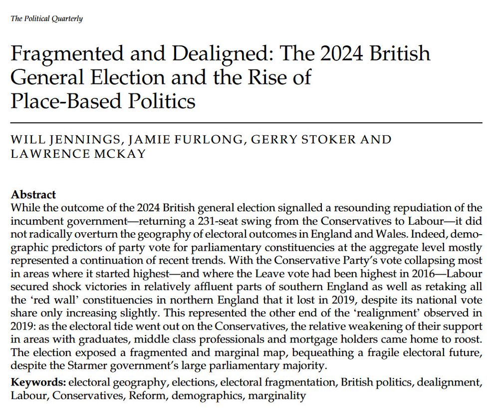 'Fragmented and Dealigned: The 2024 British General Election and the Rise of Place-Based Politics'. An article by Will Jennings, Jamie Furlong, Gerry Stoker, and Lawrence Mckay in The Political Quarterlly.

Abstract

While the outcome of the 2024 British general election signalled a resounding repudiation of the incumbent government—returning a 231-seat swing from the Conservatives to Labour—it did not radically overturn the geography of electoral outcomes in England and Wales. Indeed, demographic predictors of party vote for parliamentary constituencies at the aggregate level mostly represented a continuation of recent trends. With the Conservative Party's vote collapsing most in areas where it started highest—and where the Leave vote had been highest in 2016—Labour secured shock victories in relatively affluent parts of southern England as well as retaking all the ‘red wall’ constituencies in northern England that it lost in 2019, despite its national vote share only increasing slightly. This represented the other end of the ‘realignment’ observed in 2019: as the electoral tide went out on the Conservatives, the relative weakening of their support in areas with graduates, middle class professionals and mortgage holders came home to roost. The election exposed a fragmented and marginal map, bequeathing a fragile electoral future, despite the Starmer government's large parliamentary majority.