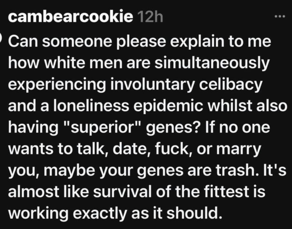 
cambearcookie 12h
Can someone please explain to me how white men are simultaneously experiencing involuntary celibacy and a loneliness epidemic whilst also having "superior" genes? If no one wants to talk, date, fuck, or marry you, maybe your genes are trash. It's almost like survival of the fittest is working exactly as it should.