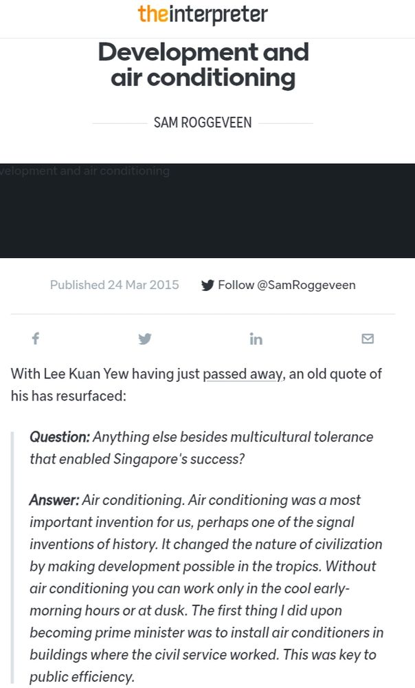With Lee Kuan Yew having just passed away, an old quote of his has resurfaced:

Question: Anything else besides multicultural tolerance that enabled Singapore's success?

Answer: Air conditioning. Air conditioning was a most important invention for us, perhaps one of the signal inventions of history. It changed the nature of civilization by making development possible in the tropics. Without air conditioning you can work only in the cool early-morning hours or at dusk. The first thing I did upon becoming prime minister was to install air conditioners in buildings where the civil service worked. This was key to public efficiency