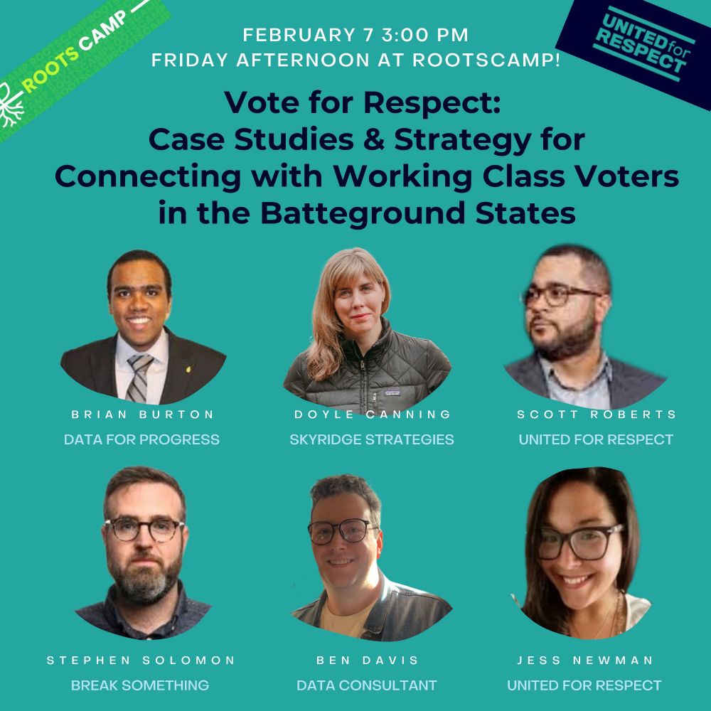 "Vote for Respect: Case Studies and Strategy for Connecting with Working Class Voters in the Battleground States" will be held at Rootscamp on Friday Feb 7 at 3 pm. Panelists: Brian Burton Data for Progress, Doyle Canning Skyridge Strategies, Scott Roberts United for Respect, Stephen Solomon Break Something, Ben Davis Data Consultant, Jess Newman United for Respect