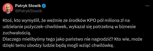 Patryk Słowik:

Ktoś, kto wymyślił, że weźmie ze środków KPO pół miliona zł na udzielanie pożyczek-chwilówek, wykazał się potrzebną w biznesie zuchwałością.
Dlaczego mielibyśmy tego jako państwo nie nagrodzić? Kto wie, może dzięki temu ubodzy ludzie będą mogli wziąć chwilówkę.