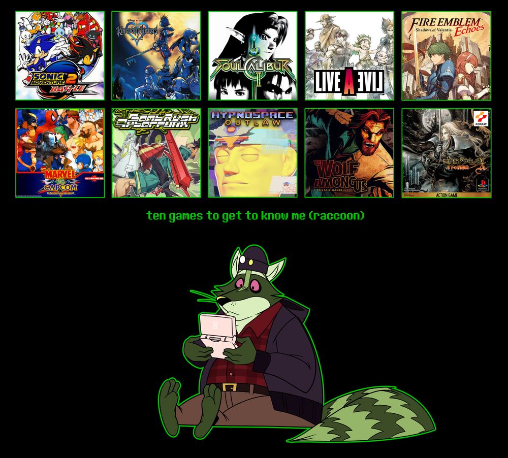 an image of a grid of video game box art alongside a drawing of a green raccoon with a video game handheld console in his hands. the text on the image reads:

"ten games to get to know me (raccoon)"

the ten games featured are as follows (top left to bottom right):

1) Sonic Adventure 2 
2) Kingdom Hearts 1 (international)
3) Soul Calibur 2 (Gamecube port)
4) LIVE A LIVE (hd2d remake)
5) Fire Emblem Echoes - Shadows of Valentia
6) Marvel vs Capcom 1
7) Bomb Rush Cyberfunk
8) Hypnospace Outlaw
9) The Wolf Among Us
10) Castlevania - Symphony of the Night