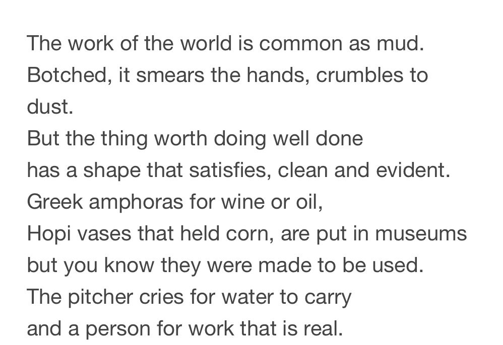 The work of the world is common as mud.
Botched, it smears the hands, crumbles to dust.
But the thing worth doing well done has a shape that satisfies, clean and evident.
Greek amphoras for wine or oil,
Hopi vases that held corn, are put in museums but you know they were made to be used.
The pitcher cries for water to carry and a person for work that is real.