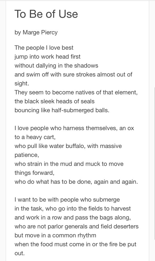 To Be of Use
by Marge Piercy
The people I love best jump into work head first without dallying in the shadows
and swim off with sure strokes almost out of sight.
They seem to become natives of that element, the black sleek heads of seals bouncing like half-submerged balls.
Ilove people who harness themselves, an ox to a heavy cart,
who pull like water buffalo, with massive patience,
who strain in the mud and muck to move things forward,
who do what has to be done, again and again.
I want to be with people who submerge in the task, who go into the fields to harvest and work in a row and pass the bags along, who are not parlor generals and field deserters but move in a common rhythm
when the food must come in or the fire be put out.