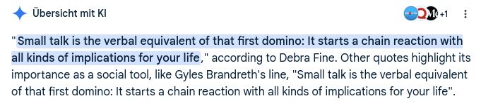 Screenshot der Google-Übersicht mit KI

"Small talk is the verbal equivalent of that first domino: It starts a chain reaction with all kinds of implications for your life," according to Debra Fine. Other quotes highlight its importance as a social tool, like Gyles Brandreth's line, "Small talk is the verbal equivalent of that first domino: It starts a chain reaction with all kinds of implications for your life".
