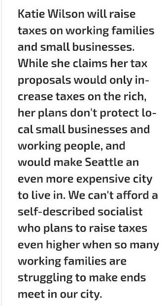 "Katie Wilson will raise taxes on working families and small businesses. While she claims her tax proposals would only increase taxes on the rich, her plans don't protect local small businesses and working people, and would make Seattle an even more expensive city to live in. We can't afford a self-described socialist who plans to raise taxes even higher when so many working families are struggling to make ends meet in our city."