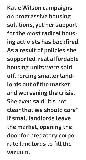 "Katie Wilson campaigns on progressive housing solutions, yet her support for the most radical housing activists has backfired. As a result of policies she supported, real affordable housing units were sold off, forcing smaller landlords our of the market and worsening the crisis. She even said 'it's not clear that we should care' if small landlords leave the market, opening the door for predatory corporate landlords to fill the vacuum." 