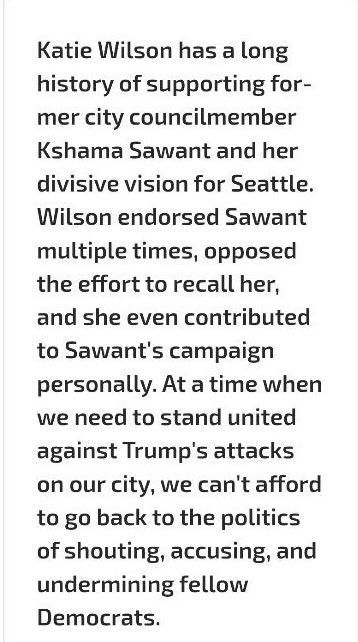 "Katie Wilson has a long history of supporting former city councilmember Kshama Sawant and her divisive vision for Seattle. Wilson endorsed Sawant multiple times, opposed the effort to recall her, and she even contributed to Sawant's campaign personally. At a time when we need to stand united against Trump's attacks on our city, we can't afford to go back to the politics of shouting, accusing, and undermining fellow Democrats."