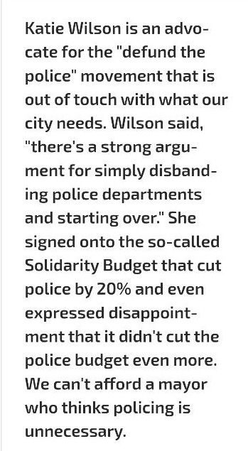 "Katie Wilson is an advocate for the 'defund the police' movement that is out of touch with what our city needs. Wilson said 'there's a strong argument for simply disbanding police departments and starting over.' She signed onto the so-called Solidarity Budget that cut police by 20% and even expressed disappointment that it didn't cut the police budget even more. We can't afford a mayor who thinks policing is unnecessary."