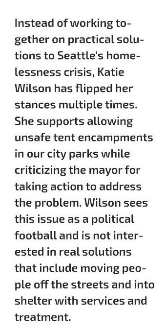"Instead of working together on practical solutions to Seattle's homelessness crisis, Katie Wilson has flipped her stances multiple times. She supports allowing unsafe tent encampments in our city parks while criticizing the mayor for taking action to address the problem. Wilson sees this issue as a political football and is not interested in real solutions that include moving people off the streets and into shelter with services and treatment."