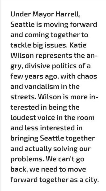 "Under Mayor Harrell, Seattle is moving forward and coming together to tackle big issues. Katie Wilson represents the angry, divisive politics of a few years ago, with chaos and vandalism in the streets. Wilson is more interested in being the loudest voice in the room and less interested in bringing Seattle together and actually solving our problems. We can't go back, we need to move forward together as a city."