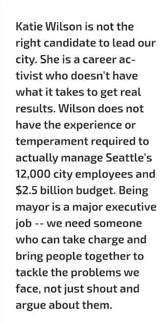 "Katie Wilson is not the right candidate to lead our city. She is a career activist who doesn't have what it takes to get real results. Wilson does not have the experience or temperament required to actually manage Seattle's 12,000 city employees and $2.5 billion budget. Being mayor is a major executive job -- we need someone who can take charge and bring people together to tackle the problems we face, not just shout and argue about them."