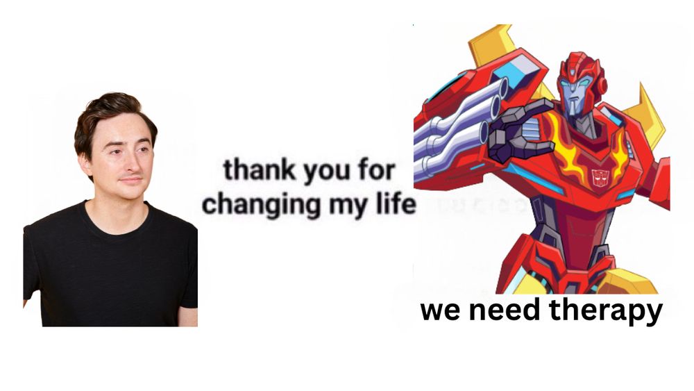 The “thank you for changing my life” meme with a picture of me (who voiced Hot Rod on Transformers Cyberverse) looking at Transformers Cyberverse Hot Rod who is responding with “we need therapy”