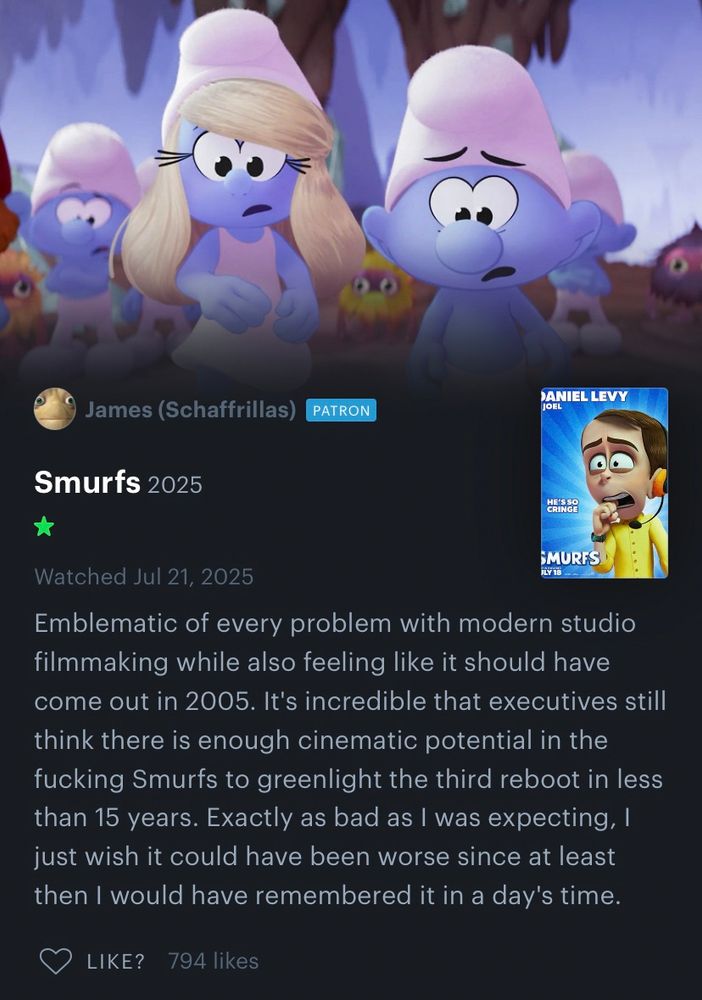 James’ (Schaffrillas) Letterboxd review of Smurfs 2025, which reads: “Emblematic of every problem with modern studio filmmaking while also feeling like it should have come out in 2005. It's incredible that executives still think there is enough cinematic potential in the fucking Smurfs to greenlight the third reboot in less than 15 years. Exactly as bad as I was expecting, I just wish it could have been worse since at least then I would have remembered it in a day's time.”