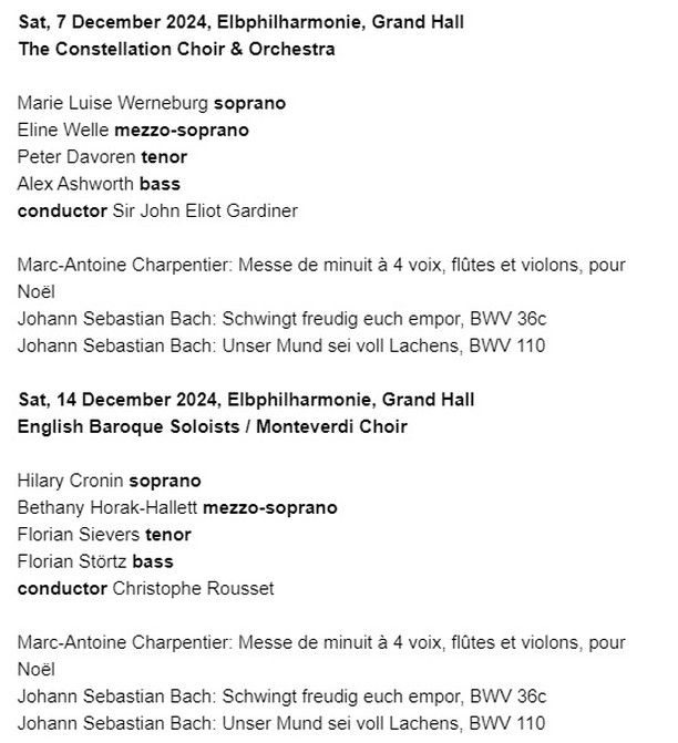 Sat, 7 December 2024, Elbphilharmonie, Grand Hall The Constellation Choir & Orchestra
Marie Luise Werneburg soprano
Eline Welle mezzo-soprano
Peter Davoren tenor
Alex Ashworth bass conductor Sir John Eliot Gardiner
Marc-Antoine Charpentier: Messe de minuit à 4 voix, flûtes et violons, pour
Noël
Johann Sebastian Bach: Schwingt freudig euch empor, BWV 36c
Johann Sebastian Bach: Unser Mund sei voll Lachens, BWV 110
Sat, 14 December 2024, Elbphilharmonie, Grand Hall English Baroque Soloists / Monteverdi Choir
Hilary Cronin soprano
Bethany Horak-Hallett mezzo-soprano
Florian Sievers tenor
Florian Störtz bass conductor Christophe Rousset
Marc-Antoine Charpentier: Messe de minuit à 4 voix, flûtes et violons, pour
Noël
Johann Sebastian Bach: Schwingt freudig euch empor, BWV 36c
Johann Sebastian Bach: Unser Mund sei voll Lachens, BWV 110