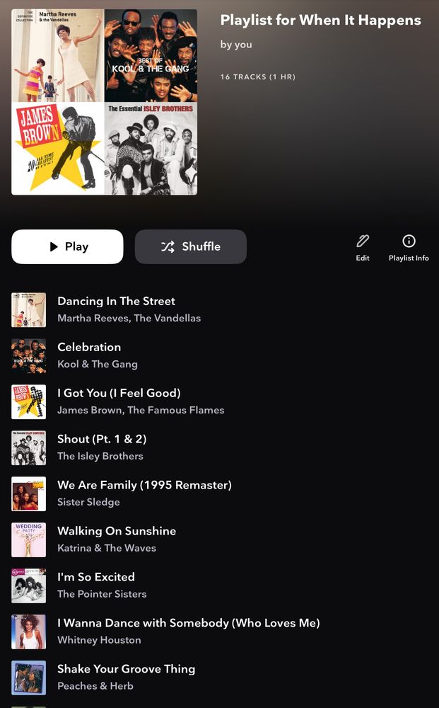 Playlist for When It Happens
16 TRACKS (1 HR)

Dancing In The Street
Martha Reeves, The Vandellas
Celebration
Kool & The Gang
I Got You (I Feel Good)
James Brown, The Famous Flames
Shout (Pt. 1 & 2)
The Isley Brothers
We Are Family (1995 Remaster)
Sister Sledge
Walking On Sunshine
Katrina & The Waves
I'm So Excited
The Pointer Sisters
I Wanna Dance with Somebody (Who Loves Me)
Whitney Houston
Shake Your Groove Thing
Peaches & Herb