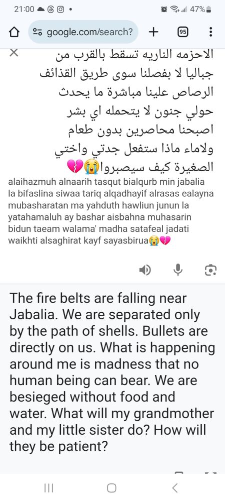 Translation : The fire belts are falling near Jabalia. We are only separated by the path of shells. Bullets are directly on us. What is happening around me is madness that no human being can bear. We are besieged without food and water. What will my grandmother and my little sister do? How will they be patient? 😭💔