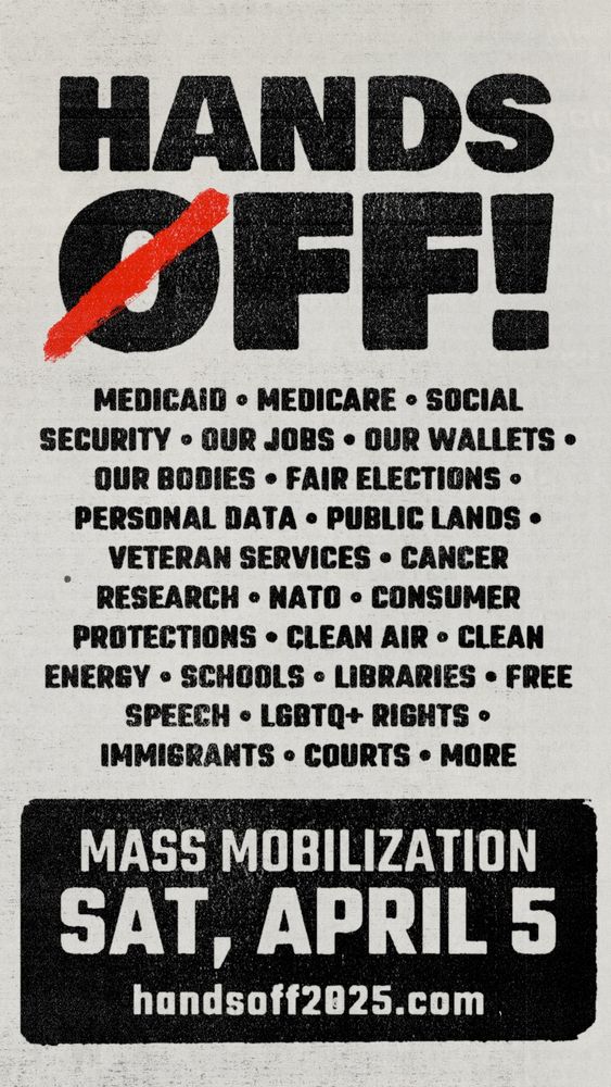 Grey and black signage: “HANDS OFF.
MEDICAID • MEDICARE • SOCIAL
SECURITY • OUR JOBS • OUR WALLETS • OUR BODIES • FAIR ELECTIONS • PERSONAL DATA • PUBLIC LANDS • VETERAN SERVICES • CANCER RESEARCH • NATO • CONSUMER PROTECTIONS • CLEAN AIR • CLEAN ENERGY • SCHOOLS • LIBRARIES • FREE
SPEECH • LGBTQ+ RIGHTS • IMMIGRANTS • COURTS • MORE
MASS MOBILIZATION
SAT, APRIL 5
handsoff2025.com”
