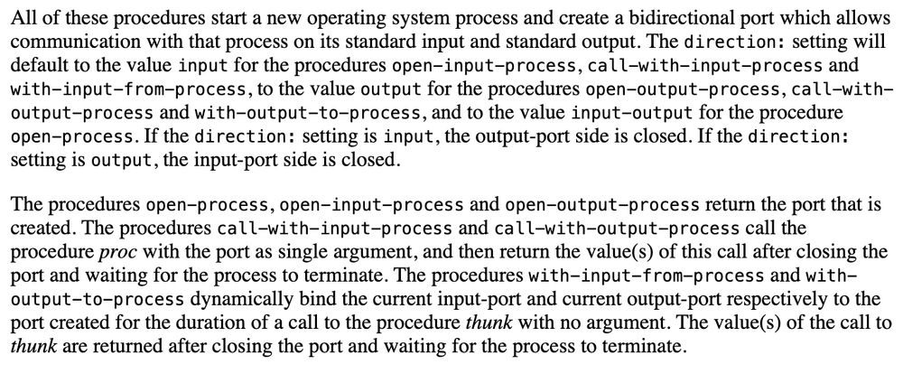 Screenshot of densely written documentation text, the value of the text is not important but follows: "All of these procedures start a new operating system process and create a bidirectional port which allows communication with that process on its standard input and standard output. The direction: setting will default to the value input for the procedures open-input-process, call-with-input-process and with-input-from-process, to the value output for the procedures open-output-process, call-with-output-process and with-output-to-process, and to the value input-output for the procedure open-process. If the direction: setting is input, the output-port side is closed. If the direction: setting is output, the input-port side is closed.

The procedures open-process, open-input-process and open-output-process return the port that is created. The procedures call-with-input-process and call-with-output-process call the procedure proc with the port as single argument, and then return the value(s) of this call after closing the port and waiting for the process to terminate. The procedures with-input-from-process and with-output-to-process dynamically bind the current input-port and current output-port respectively to the port created for the duration of a call to the procedure thunk with no argument. The value(s) of the call to thunk are returned after closing the port and waiting for the process to terminate."