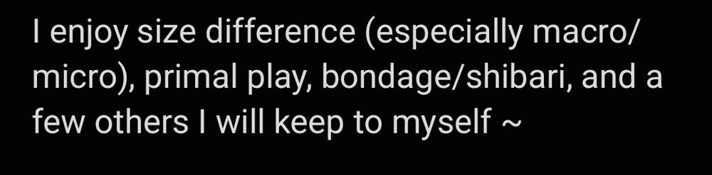 I enjoy size difference (especially macro/micro), primal play, bondage/shibari, and a few others I will keep to myself ~
