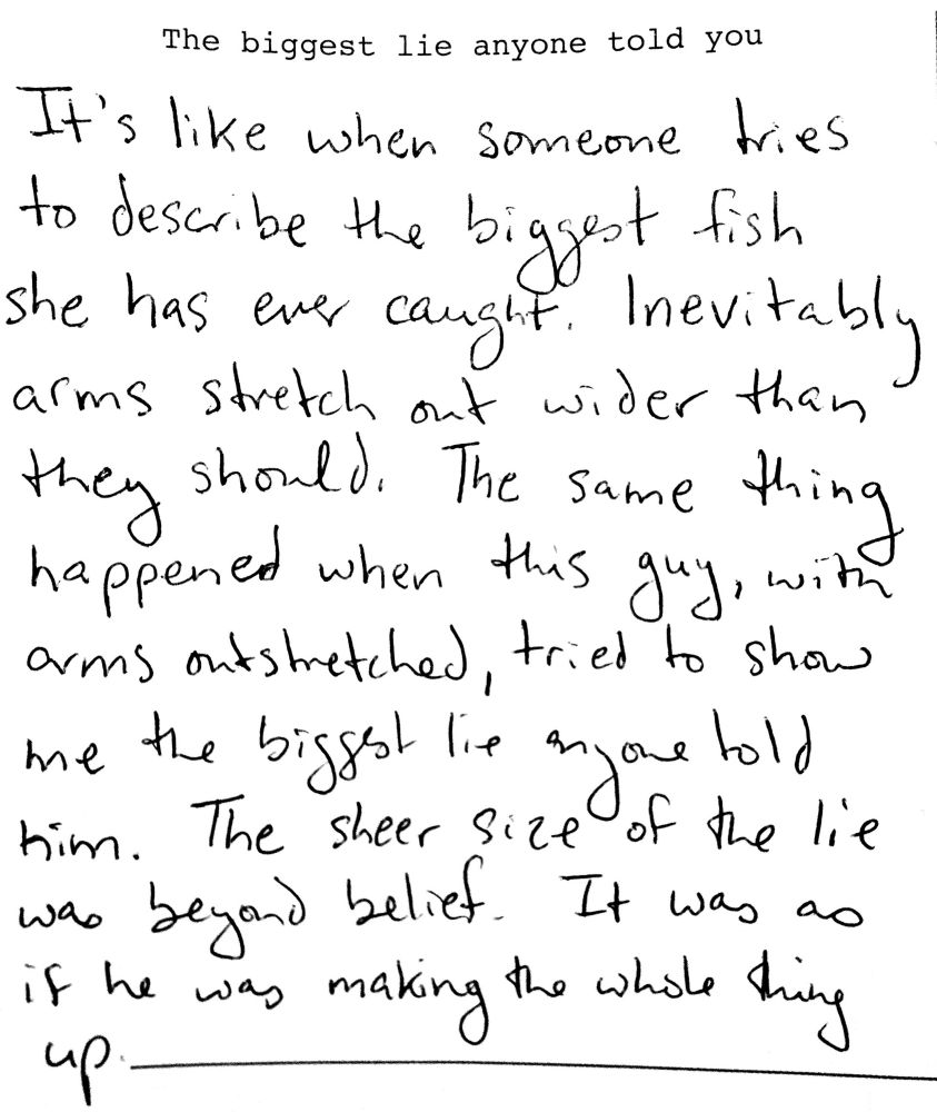 Scan of a page from a writing prompt journal that asks you to describe The Biggest Lie Anyone Told You. The response: It’s like when someone tries to describe the biggest fish she has ever caught. Inevitably arms stretch out wider than they should. The same thing happened when this guy, with arms outstretched, tried to show me the biggest lie anyone told him. The sheer size of the lie was beyond belief. It was as if he was making the whole thing up.