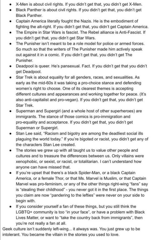 • X-Men is about civil rights. If you didn't get that, you didn't get X-Men.
• Black Panther is about civil rights. If you didn't get that, you didn't get
Black Panther.
• Captain America literally fought the Nazis. He is the embodiment of fighting the alt-right. If you didn't get that, you didn't get Captain America.
• The Empire in Star Wars is fascist. The Rebel alliance is Anti-Fascist. If you didn't get that, you didn't get Star Wars.
• The Punisher isn't meant to be a role model for police or armed forces.
So much so that the writers of The Punisher made him actively speak out against it in a comic. If you didn't get that, you didn't get The Punisher.
• Deadpool is queer. He's pansexual. Fact. If you didn't get that you didn't get Deadpool.
• Star Trek is about equality for all genders, races, and sexualities. As early as the mid-60s it was taking a pro-choice stance and defending women's right to choose. One of its clearest themes is accepting different cultures and appearances