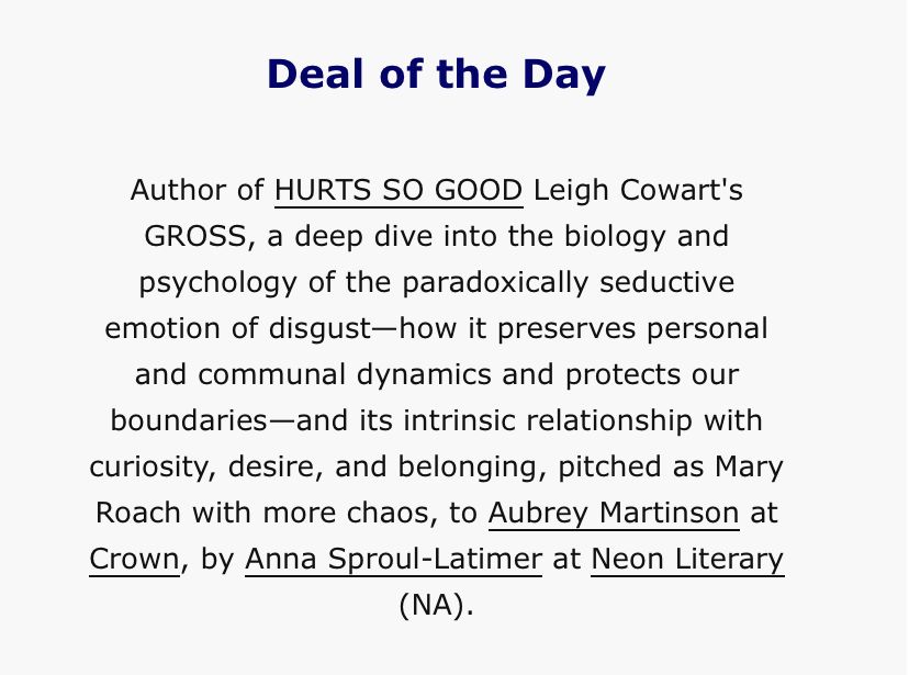 Deal of the Day
Author of HURTS SO GOOD Leigh Cowart's
GROSS, a deep dive into the biology and psychology of the paradoxically seductive emotion of disgust-how it preserves personal and communal dynamics and protects our boundaries-and its intrinsic relationship with curiosity, desire, and belonging, pitched as Mary Roach with more chaos, to Aubrey Martinson at Crown, by Anna Sproul-Latimer at Neon Literary (NA).