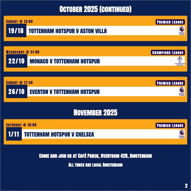 Amsterdam Spurs forthcoming events page 2
October 2025 (continued)
19/10 Sunday @ 15:00: Tottenham Hotspur v Aston Villa (Premier League )
22/10 Wednesday @ 21:00: Monaco v Tottenham Hotspur (Champions League )
26/10 Sunday @ 17:30: Everton v Tottenham Hotspur (Premier League )
November 2025
1/11 Saturday @ 16:00: Tottenham Hotspur v Chelsea (Premier League )
Come and join us at Café Parck, Overtoom 428, Amsterdam
All times are Amsterdam local time
