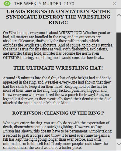 A paper from the game Space Station 13 that has written on it:
THE WEEKLY MURDER #170

CHAOS REIGNS IN ON STATION AS THE SYNDICATE DESTROY THE WRESTLING RING!!!
On Wrestlemap, everyone is about WRESTLING! Whether good or bad, all matters are handled in the ring, and its outcomes are absolute. Of course, that’s only for those with morals, which excludes the Syndicate Saboteurs. And of course, to no one’s suprise, the same is true for this time as well. With firebombs, explosions, and murder taking hold, murder has become the norm even OUTSIDE the ring, something most would consider heretical…
THE ULTIMATE WRESTLING HAT!
Around 18 minutes into the fight, a hat of epic height had suddenly appeared in the ring, and Wrestles-Every-One had shown that they had the skills to keep it on their head! Keeping hold of the hat for most of their time in the ring, they kicked, punched, flipped, and threw everyone who even dared throw a punch their way! Alas, no legend last forever, as they eventually faced their demise at the dual attack of the captain and a Matchoe Man.
ROY BIVSON: CLEANING UP THE RING!?
When you enter the ring, you usually do so with the expectation of death, dismemberment, or outright gibbing. However, as Roy Bivson has shown, this doesnt have to be permanent! Simply taking a second to grab a corpse and throw it to med everytime he gains a kill has kept the fight going longer than ever before, and with minimal harm to himself too! If only more people could show the same kindness, the word would be a better place.