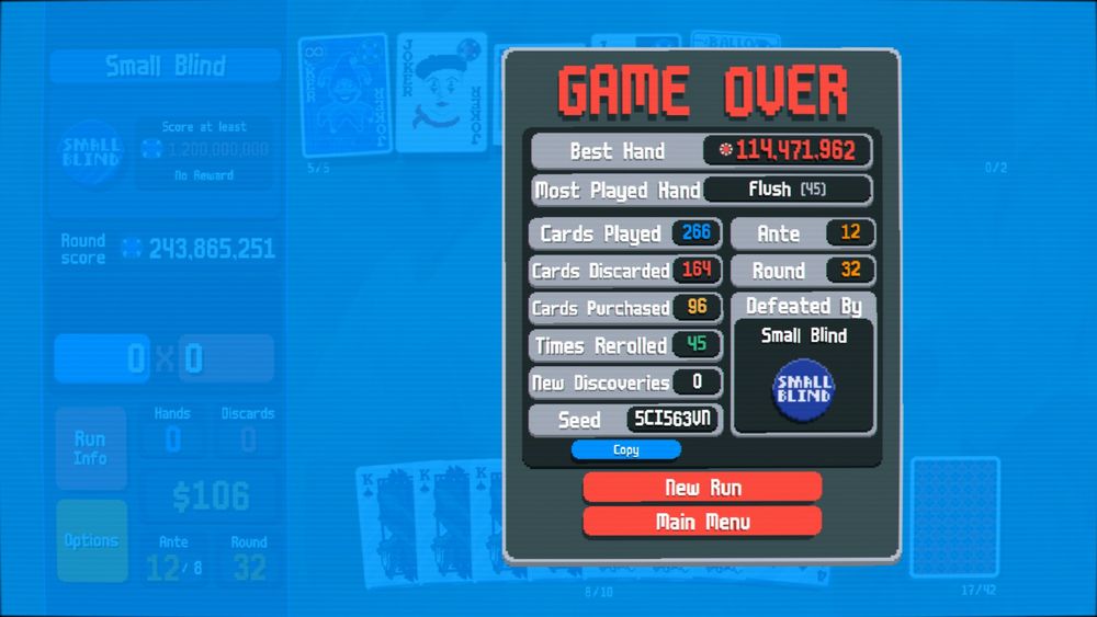 In the background of the screenshot is the same screen as the last screenshot, with a Balatro GAME OVER pop up on top of it. 
The game over stats are: Best Hand: 114,471,962; Most Played Hand: Flush (45); Cards Played: 266; Cards Discard: 164; Cards Purchased: 96, Time Rerolled: 45; New Discovers: 0; Seed: 5CI563VN; Ante: 12; Round: 32; Defeated By: Small Blind
