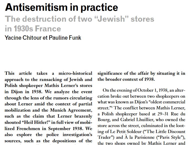 Antisemitism in practice. The destruction of two “Jewish” storesin 1930s France. By Yacine Chitour and Pauline Funk
This article takes a micro-historical approach to the ransacking of Jewish and Polish shopkeeper Mathis Lerner’s stores in Dijon in 1938. We analyze the event through the lens of the rumors circulating about Lerner amid the context of partial mobilization and the Munich Agreement, such as the claim that Lerner brazenly shouted “Heil Hitler!” in full view of mobilized Frenchmen in September 1938. 