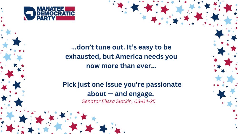 Patriotic star background with the Manatee Democratic Party logo with the words "...don’t tune out. It’s easy to be exhausted, but America needs you now more than ever...Pick just one issue you’re passionate about — and engage. Senator Elissa Slotkin, 03-04-25"