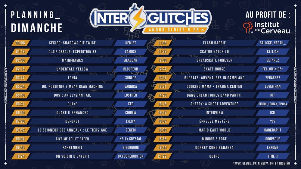 Planning des runs du dimanche pour Interglitches, marathon caritatif au profit de l’Institut du Cerveau.
Retransmission sur twitch.tv/lefrenchrestream
.

🕛 Nuit & matin :

00h06 – Sekiro: Shadows Die Twice – Kemist

01h13 – Clair Obscur: Expedition 33 – Samoss

02h15 – Undertale Yellow – Bloupeuh

02h35 – Mainframes – Aleadar

03h47 – Tchia – Xurlop

05h04 – Dr. Robotnik’s Mean Bean Machine – Vadnika

05h46 – Dust: An Elysian Tail – Lusther

06h21 – Quake – Xeo

06h50 – Quake II Enhanced – Choww

07h25 – Defunct – Lyliya

07h52 – Le Seigneur des Anneaux : Le Tiers-Âge – SekerI

09h04 – Give Me Toilet Paper – Kelly Crystal

09h46 – Fahrenheit – Bigornoob

10h24 – Un Voisin d’Enfer ! – Oxydoreduction

🕐 Fin de matinée & après-midi :

11h06 – Flash Barbie – Balicke, Nerah_

11h33 – Skator Gator 3D – Keitjah

12h00 – Breadskate Forever – Getarez

12h27 – Skate Horse – Fellow Kidz*

12h57 – Rugrats: Adventures in Gameland – 7Eraser7

13h31 – Cooking Mama + Trauma Center – Leviathan

14h23 – Bang Dream! Girls Band Party! – Kit

16h15 – Sheepy: A Short Adventure – Riddou, Lodjak, Tizona

16h47 – Interview – ICM

16h57 – Épreuve mystère – ???

18h09 – Mario Kart World – Darkkrapht

18h56 – Mirror's Edge – Goopsoup

19h44 – Donkey Kong Bananza – Leroms

21h22 – Outro – Time !!