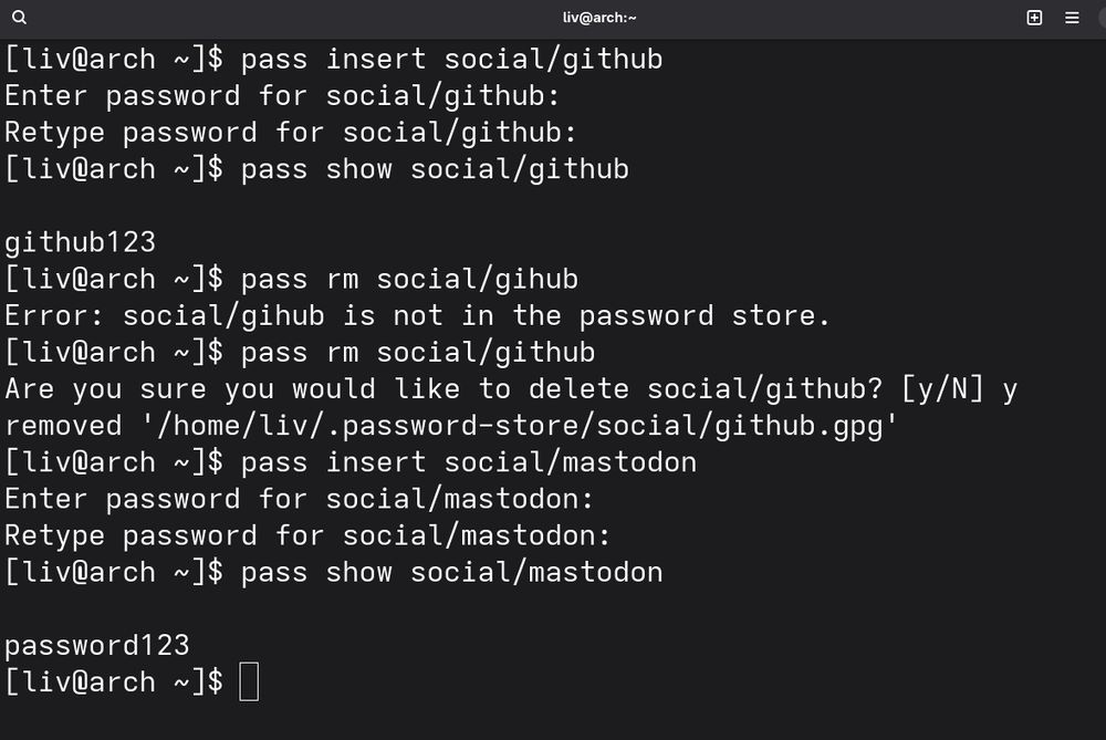 e} liv@arch:~ Hl
[liv@arch ~]$ pass insert social/github

Enter password for social/github:

Retype password for social/github:

[liv@arch ~]$ pass show social/github

github123

[liv@arch ~]$ pass rm social/gihub

Error: social/gihub is not in the password store.

[liv@arch ~]$ pass rm social/github

Are you sure you would like to delete social/github? [y/N] y
removed '/home/liv/.password-store/social/github.gpg’
[liv@arch ~]$ pass insert social/mastodon

Enter password for social/mastodon:

Retype password for social/mastodon:

[liv@arch ~]$ pass show social/mastodon

password123

[livRarch ~1$ []