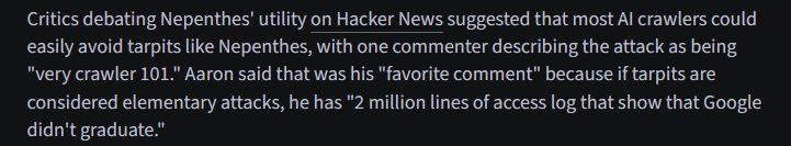 Critics debating Nepenthes' utility on Hacker News suggested that most AI crawlers could easily avoid tarpits like Nepenthes, with one commenter describing the attack as being "very crawler 101." Aaron said that was his "favorite comment" because if tarpits are considered elementary attacks, he has "2 million lines of access log that show that Google didn't graduate."
