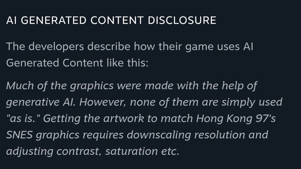 The game's AI Generated Content Disclosure saying: "Much of the graphics were made with the help of generative AI. However, none of them were used "as is." Getting the artwork to match Hong Kong 97's SNES graphics requires downscaling resolution and adjusting contrast, saturation ect.