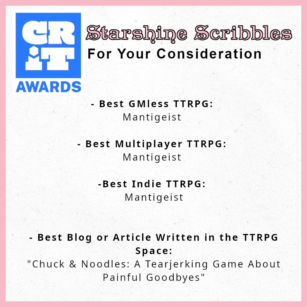 A sheet titled "CRIT Awards: Starshineshine Scribbles - For Your Consideraton, requesting you vote Mantigeist for Best GMless TTRPG, Best Multiplayer TTRPG and Best Indie TTRPG.

It also requests you vote "Chuck & Noodles: A Tearjerking Game About Painful Goodbyes" for Best Blog or Article Written In the TTRPG Space.
