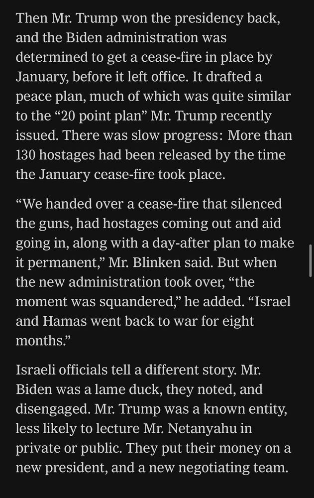 Then Mr. Trump won the presidency back, and the Biden administration was determined to get a cease-fire in place by January, before it left office. It drafted a peace plan, much of which was quite similar to the “20 point plan” Mr. Trump recently issued. There was slow progress: More than 130 hostages had been released by the time the January cease-fire took place.

“We handed over a cease-fire that silenced the guns, had hostages coming out and aid going in, along with a day-after plan to make it permanent,” Mr. Blinken said. But when the new administration took over, “the moment was squandered,” he added. “Israel and Hamas went back to war for eight months.”

Israeli officials tell a different story. Mr. Biden was a lame duck, they noted, and disengaged. Mr. Trump was a known entity, less likely to lecture Mr. Netanyahu in private or public. They put their money on a new president, and a new negotiating team