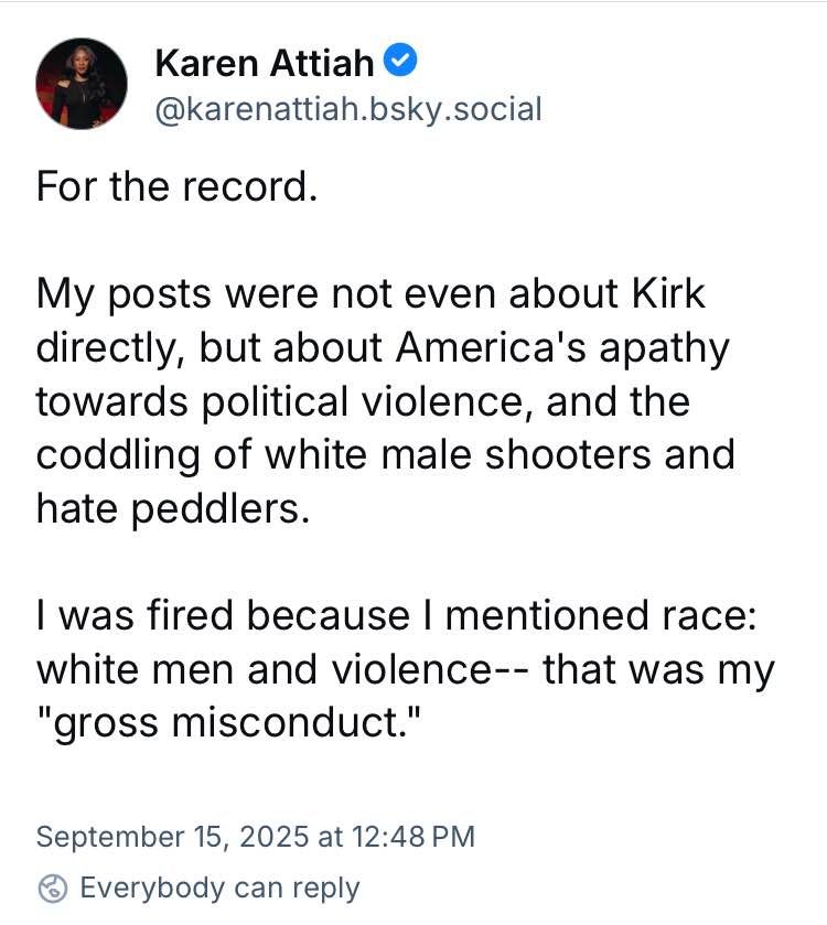 Ms. Attiah posted: for the record. My posts were not even about Kirk directly, but about America's apathy towards political violence. . . I was fired because I mentioned race: white men and violence -- that was my "gross misconduct." 