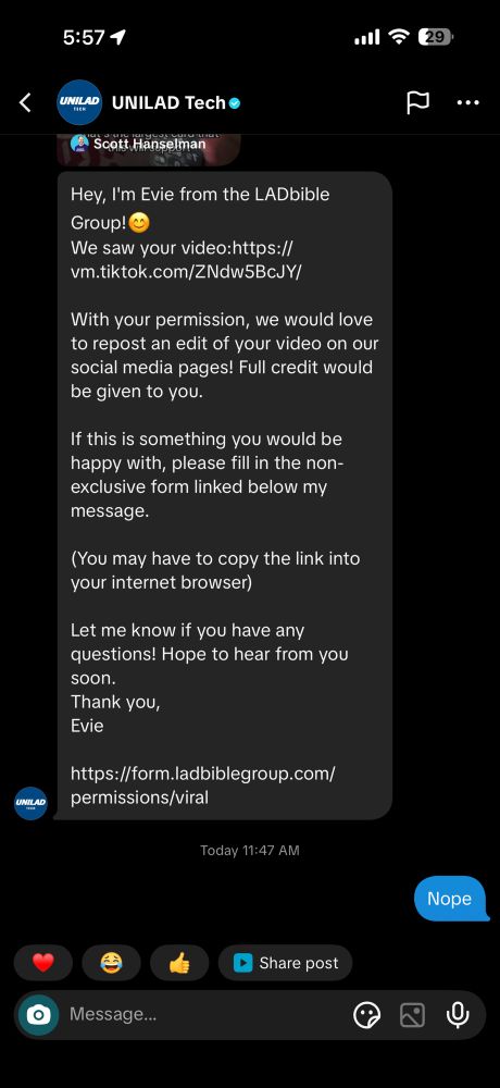 Hey, I'm Evie from the LADbible Group!
We saw your video:https:// vm.tiktok.com/ZNdw5BcJY/
With your permission, we would love to repost an edit of your video on our social media pages! Full credit would be given to you.
If this is something you would be happy with, please fill in the non-exclusive form linked below my message.
(You may have to copy the link into your internet browser)
Let me know if you have any questions! Hope to hear from you soon.
Thank you,
Evie
https://form.ladbiblegroup.com/
permissions/viral
•••
Today