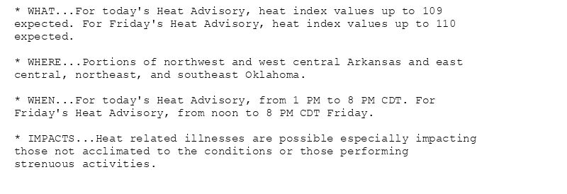 * WHAT...For today's Heat Advisory, heat index values up to 109
expected. For Friday's Heat Advisory, heat index values up to 110
expected.

* WHERE...Portions of northwest and west central Arkansas and east
central, northeast, and southeast Oklahoma.

* WHEN...For today's Heat Advisory, from 1 PM to 8 PM CDT. For
Friday's Heat Advisory, from noon to 8 PM CDT Friday.

* IMPACTS...Heat related illnesses are possible especially impacting
those not acclimated to the conditions or those performing
strenuous activities.
