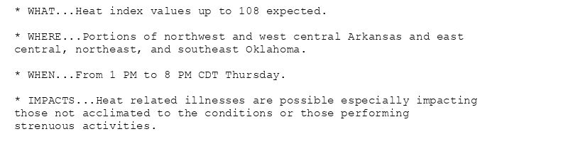 * WHAT...Heat index values up to 108 expected.

* WHERE...Portions of northwest and west central Arkansas and east
central, northeast, and southeast Oklahoma.

* WHEN...From 1 PM to 8 PM CDT Thursday.

* IMPACTS...Heat related illnesses are possible especially impacting
those not acclimated to the conditions or those performing
strenuous activities.